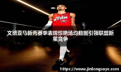 文班亚马新秀赛季表现惊艳场均数据引领联盟新星竞争