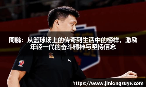 周鹏：从篮球场上的传奇到生活中的榜样，激励年轻一代的奋斗精神与坚持信念