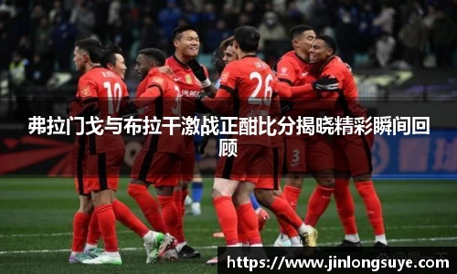 弗拉门戈与布拉干激战正酣比分揭晓精彩瞬间回顾