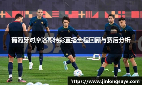葡萄牙对摩洛哥精彩直播全程回顾与赛后分析