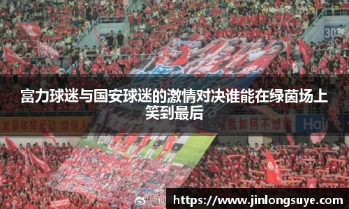富力球迷与国安球迷的激情对决谁能在绿茵场上笑到最后